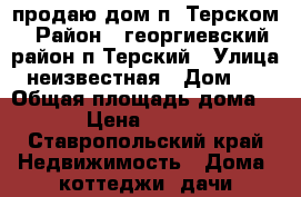 продаю дом п. Терском › Район ­ георгиевский район п.Терский › Улица ­ неизвестная › Дом ­ 6 › Общая площадь дома ­ 50 › Цена ­ 900 000 - Ставропольский край Недвижимость » Дома, коттеджи, дачи продажа   . Ставропольский край